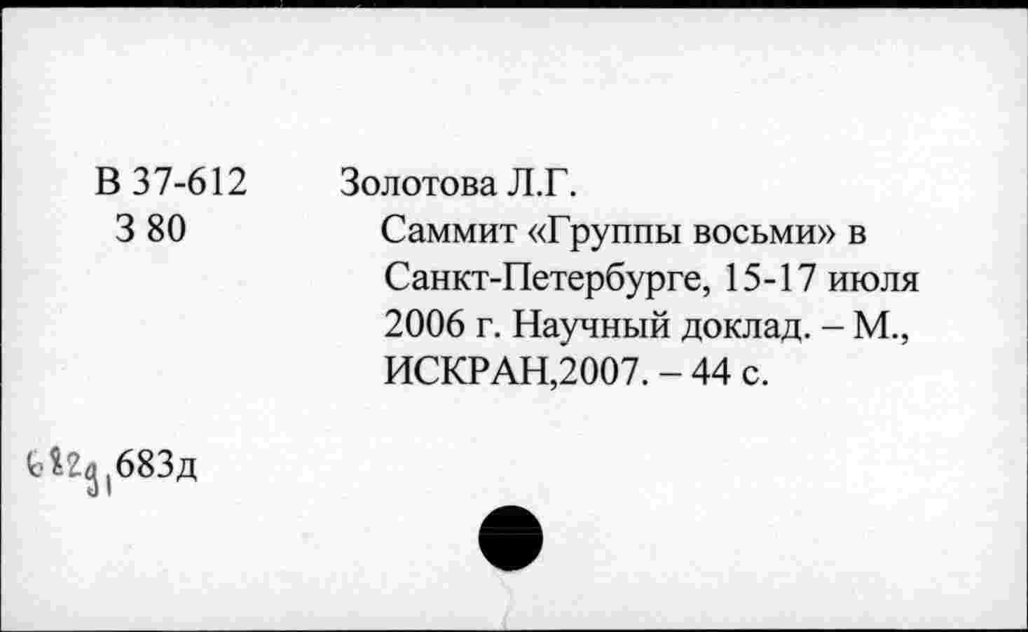 ﻿В 37-612 3 80	Золотова Л.Г. Саммит «Группы восьми» в Санкт-Петербурге, 15-17 июля 2006 г. Научный доклад. - М., ИСКР АН,2007. - 44 с.
(о^(683д